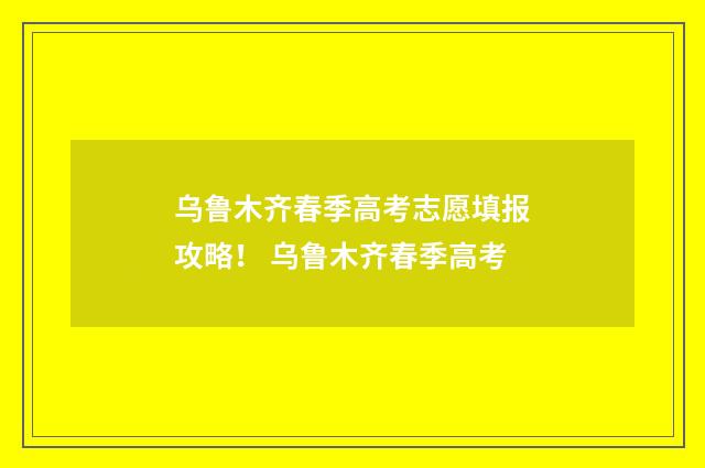 乌鲁木齐春季高考志愿填报攻略！ 乌鲁木齐春季高考