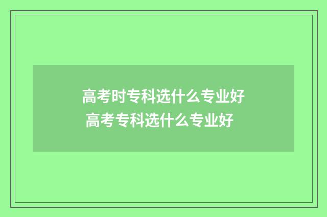 高考时专科选什么专业好 高考专科选什么专业好