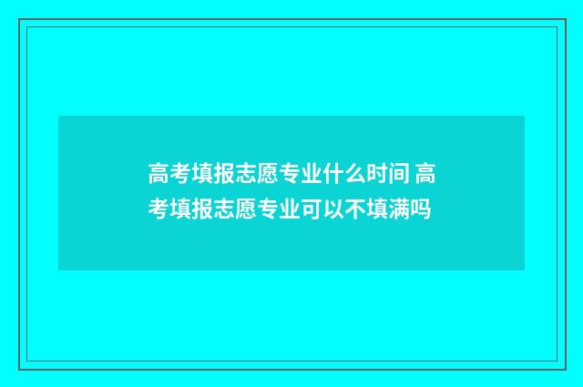 高考填报志愿专业什么时间 高考填报志愿专业可以不填满吗