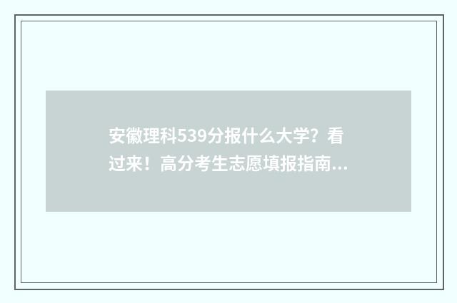 安徽理科539分报什么大学？看过来！高分考生志愿填报指南 安徽理科538分排名多少