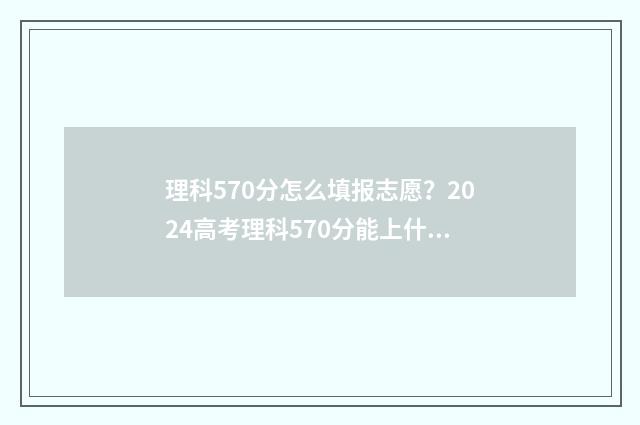 理科570分怎么填报志愿？2024高考理科570分能上什么大学 高考理科570分算什么水平