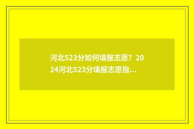 河北523分如何填报志愿？2024河北523分填报志愿指南 河北省高考523分走什么样大学?