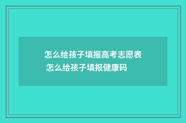怎么给孩子填报高考志愿表 怎么给孩子填报健康码
