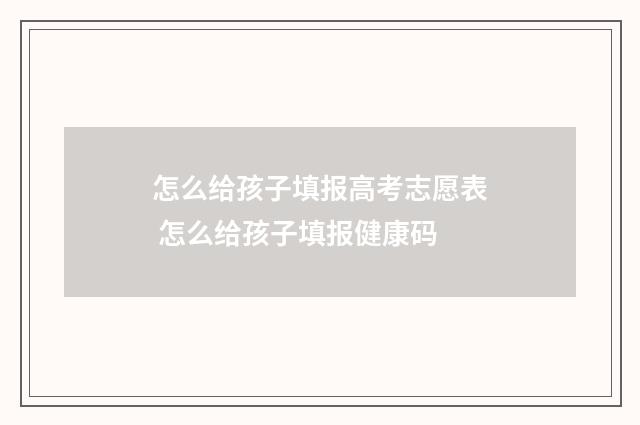 怎么给孩子填报高考志愿表 怎么给孩子填报健康码