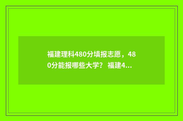 福建理科480分填报志愿，480分能报哪些大学？ 福建480分左右的理科大学
