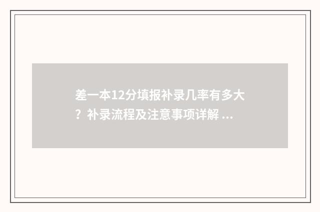 差一本12分填报补录几率有多大？补录流程及注意事项详解 一本线差12分能上什么大学