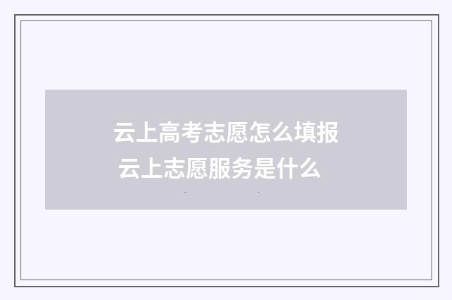云上高考志愿怎么填报 云上志愿服务是什么