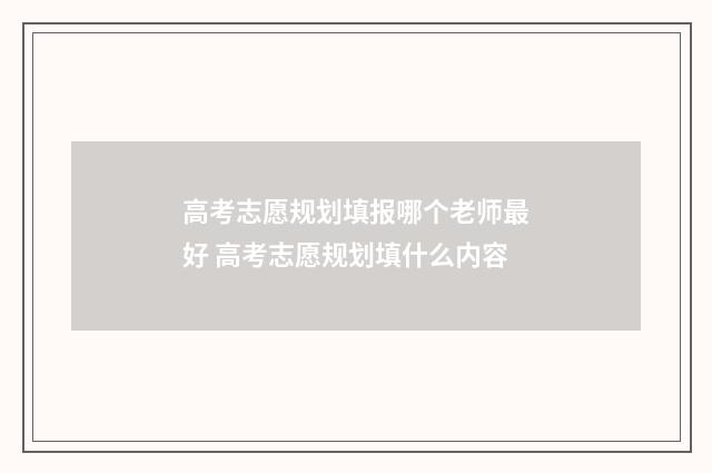 高考志愿规划填报哪个老师最好 高考志愿规划填什么内容