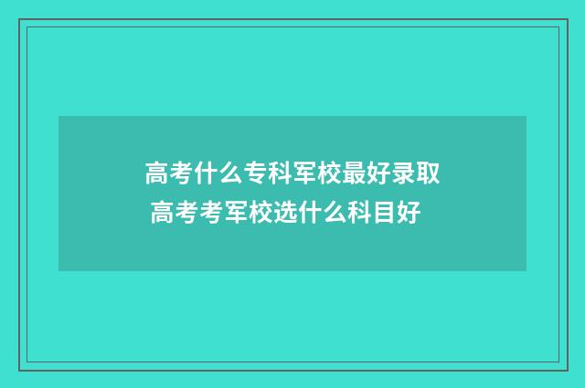 高考什么专科军校最好录取 高考考军校选什么科目好