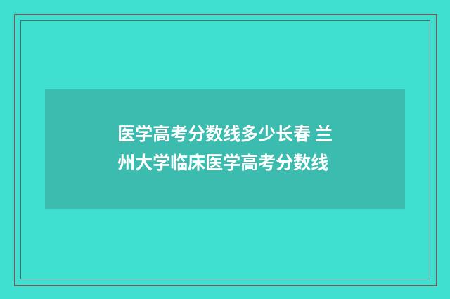 医学高考分数线多少长春 兰州大学临床医学高考分数线