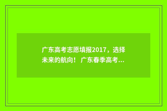 广东高考志愿填报2017，选择未来的航向！ 广东春季高考填报志愿