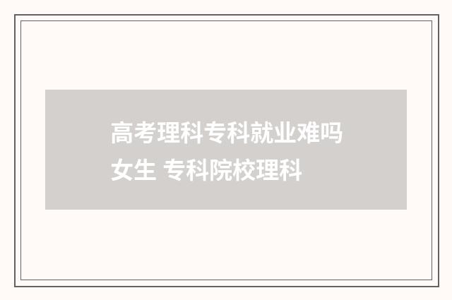 高考理科专科就业难吗女生 专科院校理科