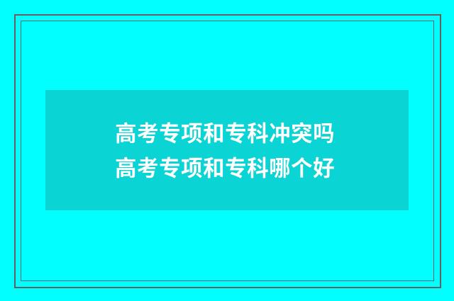 高考专项和专科冲突吗 高考专项和专科哪个好