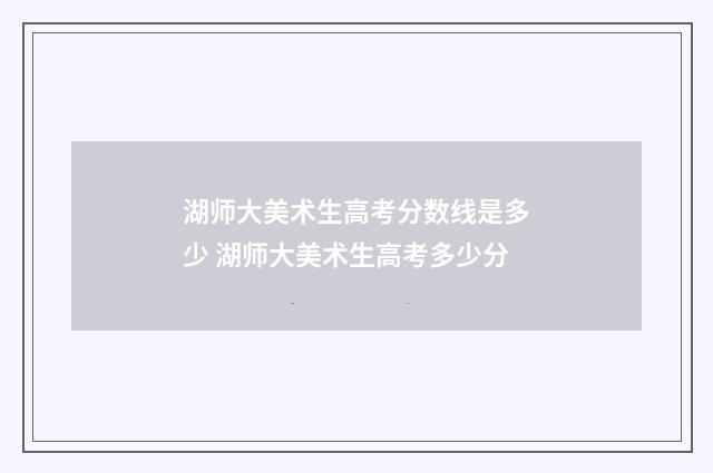 湖师大美术生高考分数线是多少 湖师大美术生高考多少分