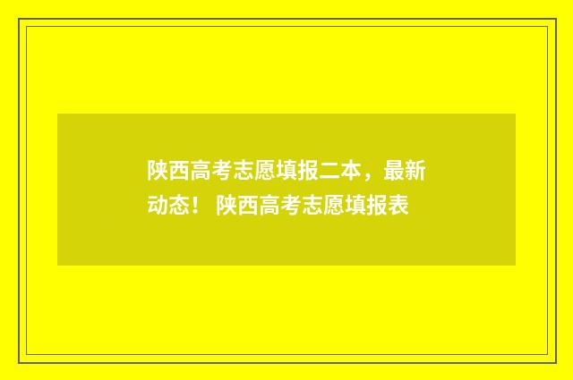 陕西高考志愿填报二本，最新动态！ 陕西高考志愿填报表