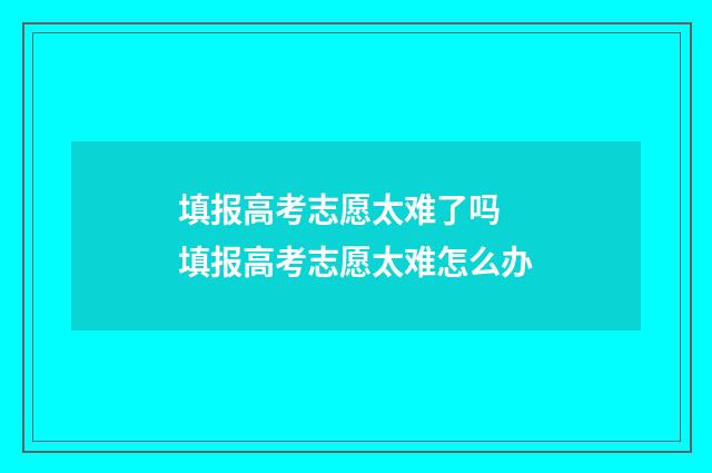 填报高考志愿太难了吗 填报高考志愿太难怎么办