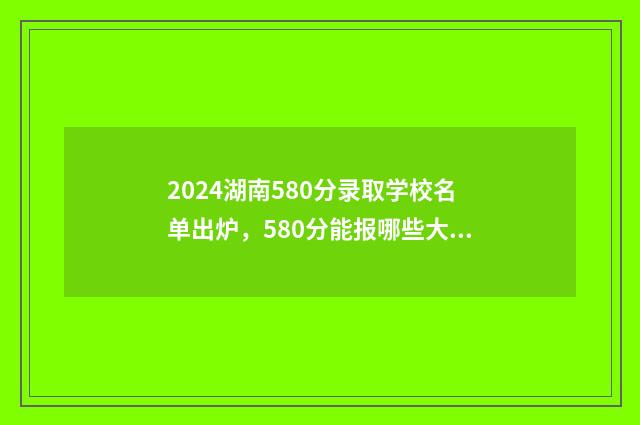 2024湖南580分录取学校名单出炉，580分能报哪些大学？ 2021年高考湖南458分理科