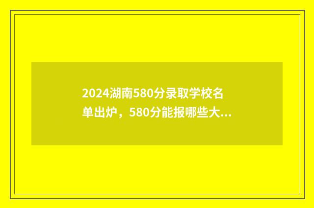 2024湖南580分录取学校名单出炉，580分能报哪些大学？ 2021年高考湖南458分理科