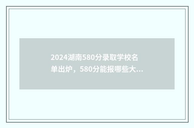 2024湖南580分录取学校名单出炉，580分能报哪些大学？ 2021年高考湖南458分理科