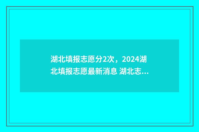 湖北填报志愿分2次，2024湖北填报志愿最新消息 湖北志愿填报录取规则