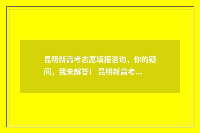 昆明新高考志愿填报咨询，你的疑问，我来解答！ 昆明新高考志愿怎么填