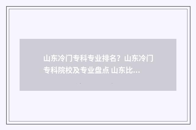 山东冷门专科专业排名？山东冷门专科院校及专业盘点 山东比较好的专科专业