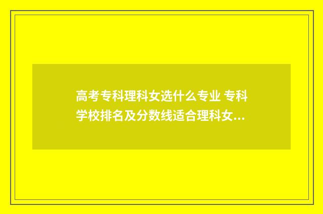 高考专科理科女选什么专业 专科学校排名及分数线适合理科女生的专业