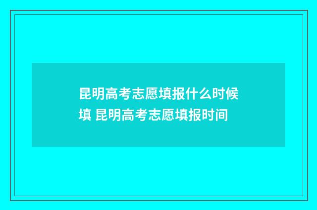昆明高考志愿填报什么时候填 昆明高考志愿填报时间