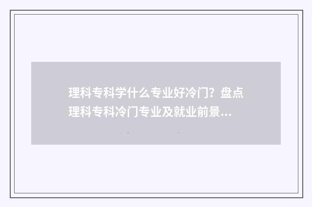 理科专科学什么专业好冷门？盘点理科专科冷门专业及就业前景 理科专科学什么专业好升本