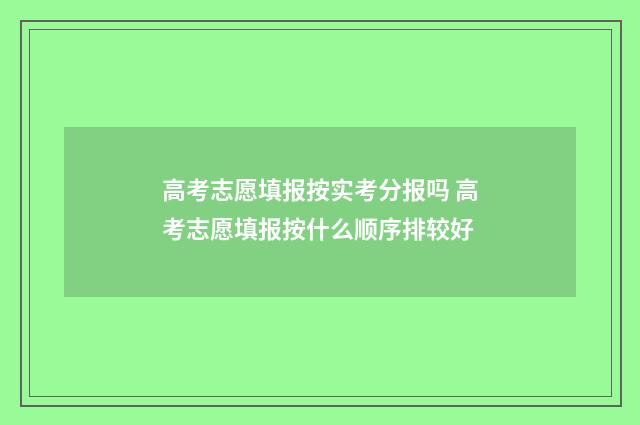 高考志愿填报按实考分报吗 高考志愿填报按什么顺序排较好