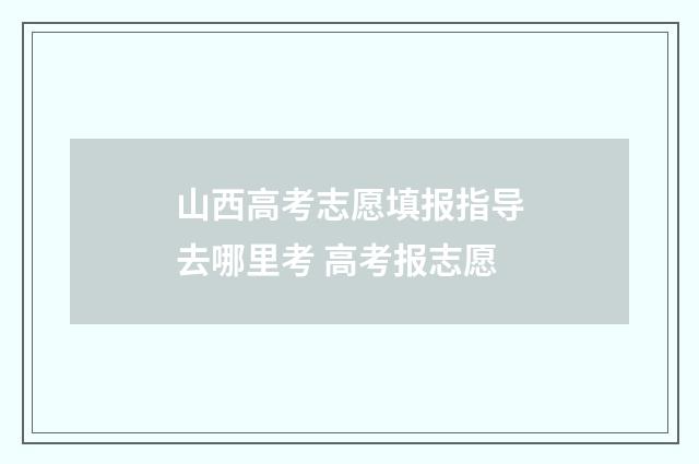 山西高考志愿填报指导去哪里考 高考报志愿