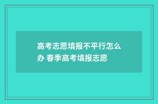 高考志愿填报不平行怎么办 春季高考填报志愿