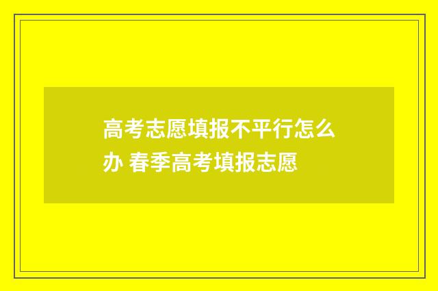 高考志愿填报不平行怎么办 春季高考填报志愿