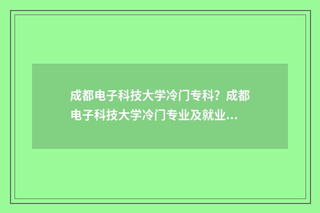 成都电子科技大学冷门专科？成都电子科技大学冷门专业及就业前景 成都电子科技大学排名全国第几