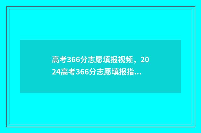 高考366分志愿填报视频，2024高考366分志愿填报指南 高考考了366分能上什么学校