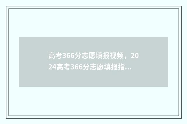 高考366分志愿填报视频，2024高考366分志愿填报指南 高考考了366分能上什么学校