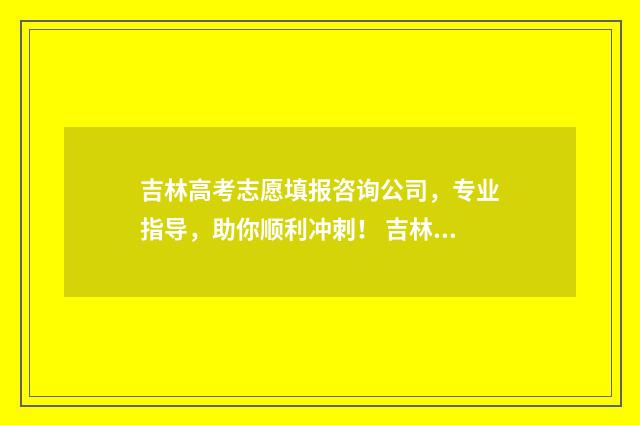 吉林高考志愿填报咨询公司，专业指导，助你顺利冲刺！ 吉林高考志愿填报服务平台登录