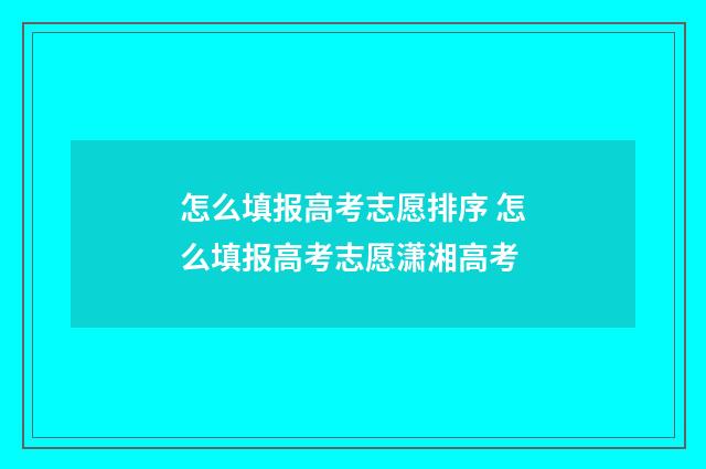 怎么填报高考志愿排序 怎么填报高考志愿潇湘高考