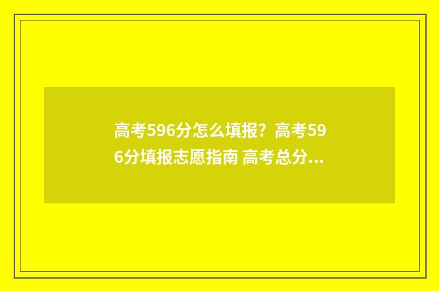 高考596分怎么填报？高考596分填报志愿指南 高考总分596好不好