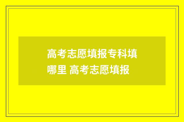 高考志愿填报专科填哪里 高考志愿填报