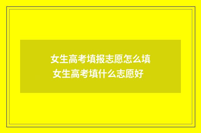 女生高考填报志愿怎么填 女生高考填什么志愿好