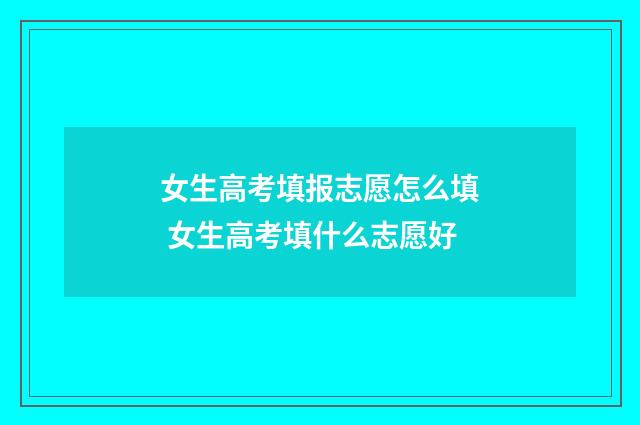 女生高考填报志愿怎么填 女生高考填什么志愿好