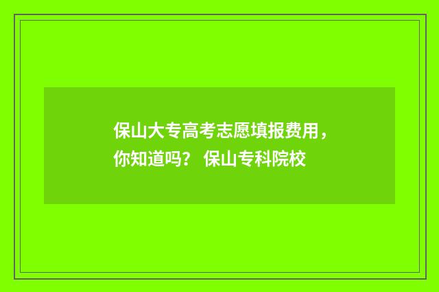 保山大专高考志愿填报费用，你知道吗？ 保山专科院校