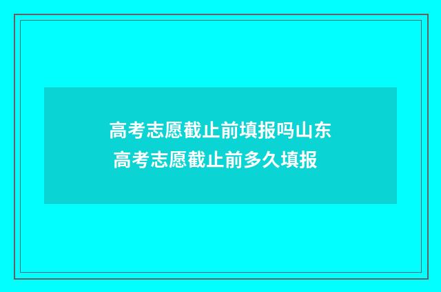 高考志愿截止前填报吗山东 高考志愿截止前多久填报