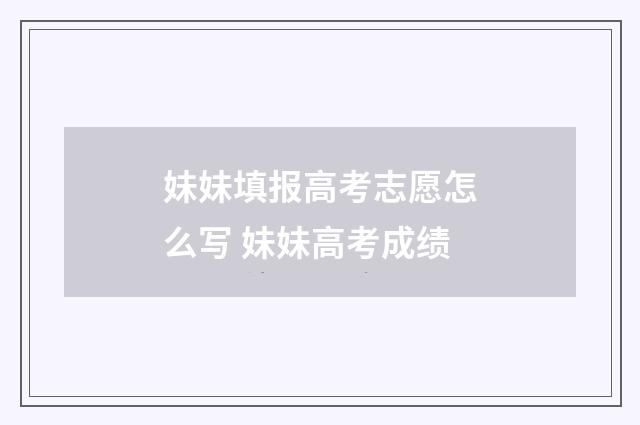 妹妹填报高考志愿怎么写 妹妹高考成绩