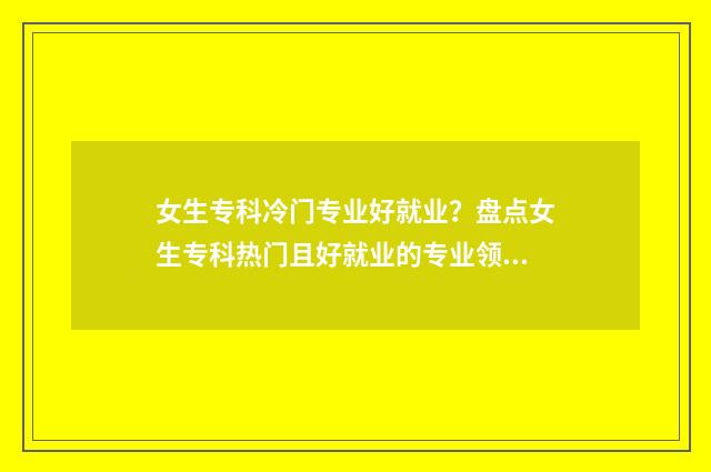女生专科冷门专业好就业？盘点女生专科热门且好就业的专业领域 专科女生冷门又高薪的职业