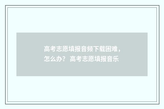 高考志愿填报音频下载困难，怎么办？ 高考志愿填报音乐
