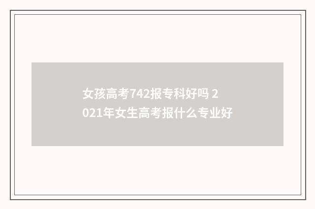 女孩高考742报专科好吗 2021年女生高考报什么专业好
