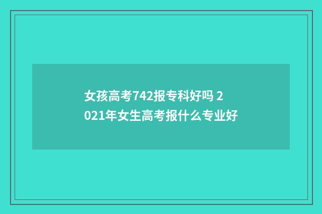 女孩高考742报专科好吗 2021年女生高考报什么专业好