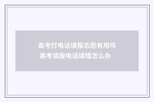 高考打电话填报志愿有用吗 高考填报电话填错怎么办
